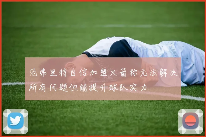 范弗里特自信加盟火箭称无法解决所有问题但能提升球队实力