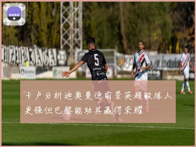 卡卢分析迪奥曼德前景英超锻炼人更强但巴黎能助其赢得荣耀