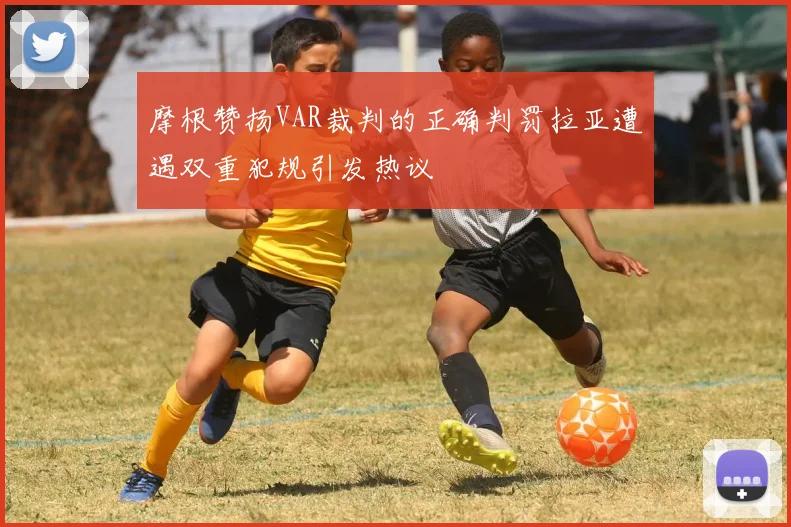 摩根赞扬VAR裁判的正确判罚拉亚遭遇双重犯规引发热议