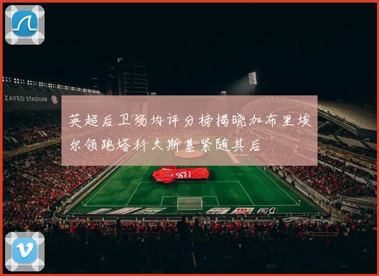 英超后卫场均评分榜揭晓加布里埃尔领跑塔科夫斯基紧随其后