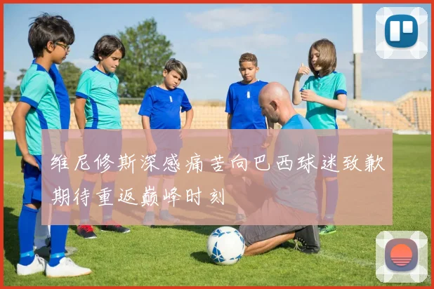 维尼修斯深感痛苦向巴西球迷致歉期待重返巅峰时刻