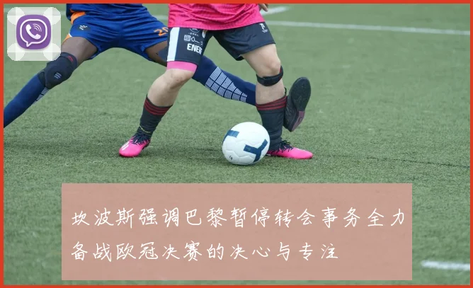 坎波斯强调巴黎暂停转会事务全力备战欧冠决赛的决心与专注