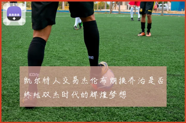 凯尔特人交易杰伦布朗换乔治是否终结双杰时代的辉煌梦想