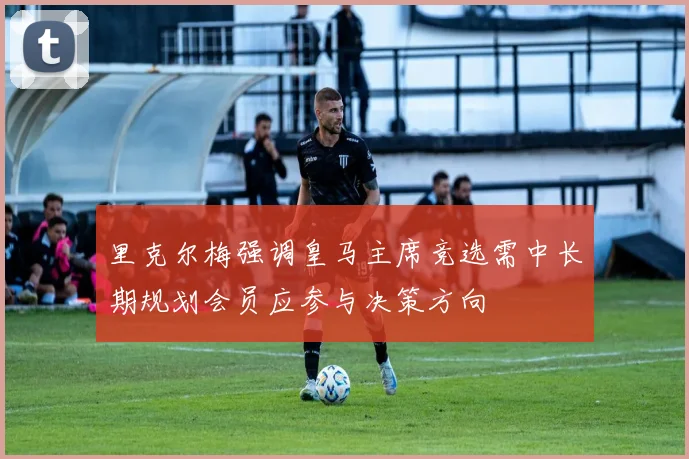 里克尔梅强调皇马主席竞选需中长期规划会员应参与决策方向