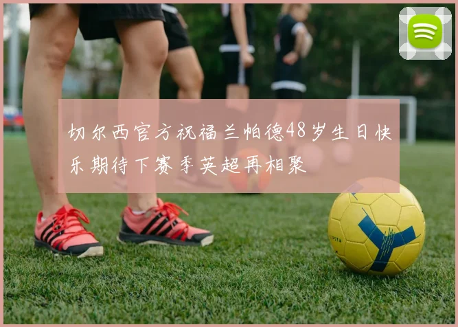 切尔西官方祝福兰帕德48岁生日快乐期待下赛季英超再相聚
