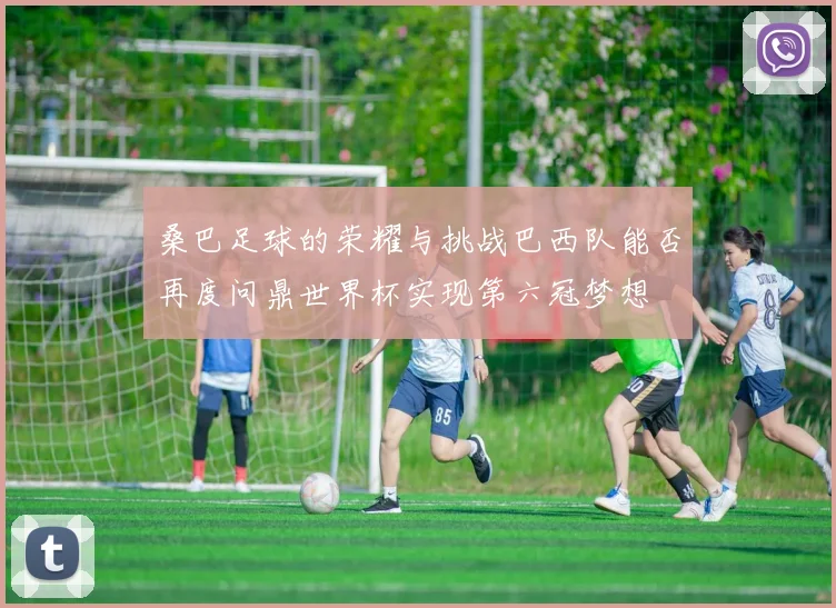 桑巴足球的荣耀与挑战巴西队能否再度问鼎世界杯实现第六冠梦想