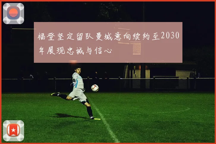 福登坚定留队曼城意向续约至2030年展现忠诚与信心
